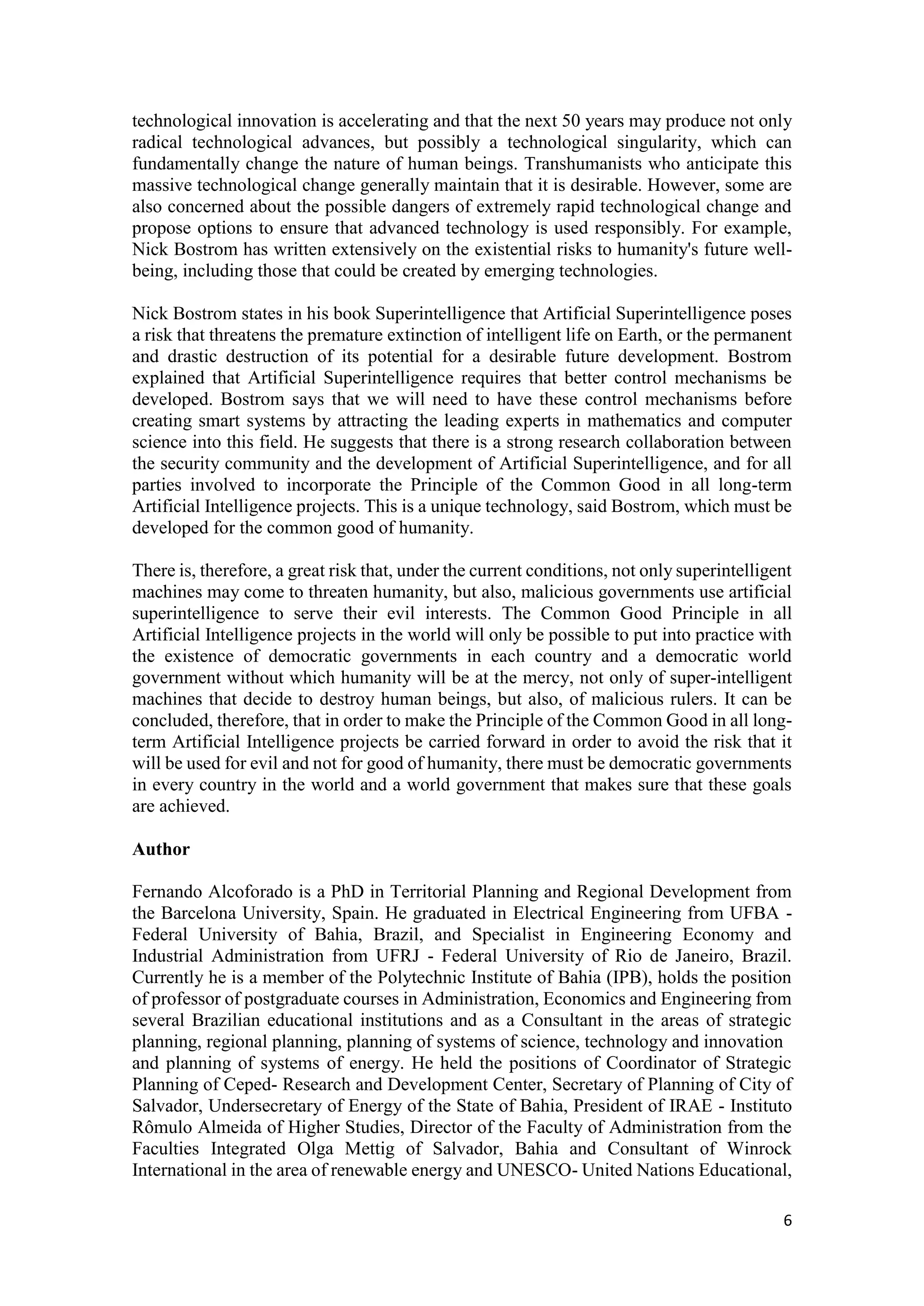 6
technological innovation is accelerating and that the next 50 years may produce not only
radical technological advances, but possibly a technological singularity, which can
fundamentally change the nature of human beings. Transhumanists who anticipate this
massive technological change generally maintain that it is desirable. However, some are
also concerned about the possible dangers of extremely rapid technological change and
propose options to ensure that advanced technology is used responsibly. For example,
Nick Bostrom has written extensively on the existential risks to humanity's future well-
being, including those that could be created by emerging technologies.
Nick Bostrom states in his book Superintelligence that Artificial Superintelligence poses
a risk that threatens the premature extinction of intelligent life on Earth, or the permanent
and drastic destruction of its potential for a desirable future development. Bostrom
explained that Artificial Superintelligence requires that better control mechanisms be
developed. Bostrom says that we will need to have these control mechanisms before
creating smart systems by attracting the leading experts in mathematics and computer
science into this field. He suggests that there is a strong research collaboration between
the security community and the development of Artificial Superintelligence, and for all
parties involved to incorporate the Principle of the Common Good in all long-term
Artificial Intelligence projects. This is a unique technology, said Bostrom, which must be
developed for the common good of humanity.
There is, therefore, a great risk that, under the current conditions, not only superintelligent
machines may come to threaten humanity, but also, malicious governments use artificial
superintelligence to serve their evil interests. The Common Good Principle in all
Artificial Intelligence projects in the world will only be possible to put into practice with
the existence of democratic governments in each country and a democratic world
government without which humanity will be at the mercy, not only of super-intelligent
machines that decide to destroy human beings, but also, of malicious rulers. It can be
concluded, therefore, that in order to make the Principle of the Common Good in all long-
term Artificial Intelligence projects be carried forward in order to avoid the risk that it
will be used for evil and not for good of humanity, there must be democratic governments
in every country in the world and a world government that makes sure that these goals
are achieved.
Author
Fernando Alcoforado is a PhD in Territorial Planning and Regional Development from
the Barcelona University, Spain. He graduated in Electrical Engineering from UFBA -
Federal University of Bahia, Brazil, and Specialist in Engineering Economy and
Industrial Administration from UFRJ - Federal University of Rio de Janeiro, Brazil.
Currently he is a member of the Polytechnic Institute of Bahia (IPB), holds the position
of professor of postgraduate courses in Administration, Economics and Engineering from
several Brazilian educational institutions and as a Consultant in the areas of strategic
planning, regional planning, planning of systems of science, technology and innovation
and planning of systems of energy. He held the positions of Coordinator of Strategic
Planning of Ceped- Research and Development Center, Secretary of Planning of City of
Salvador, Undersecretary of Energy of the State of Bahia, President of IRAE - Instituto
Rômulo Almeida of Higher Studies, Director of the Faculty of Administration from the
Faculties Integrated Olga Mettig of Salvador, Bahia and Consultant of Winrock
International in the area of renewable energy and UNESCO- United Nations Educational,
 