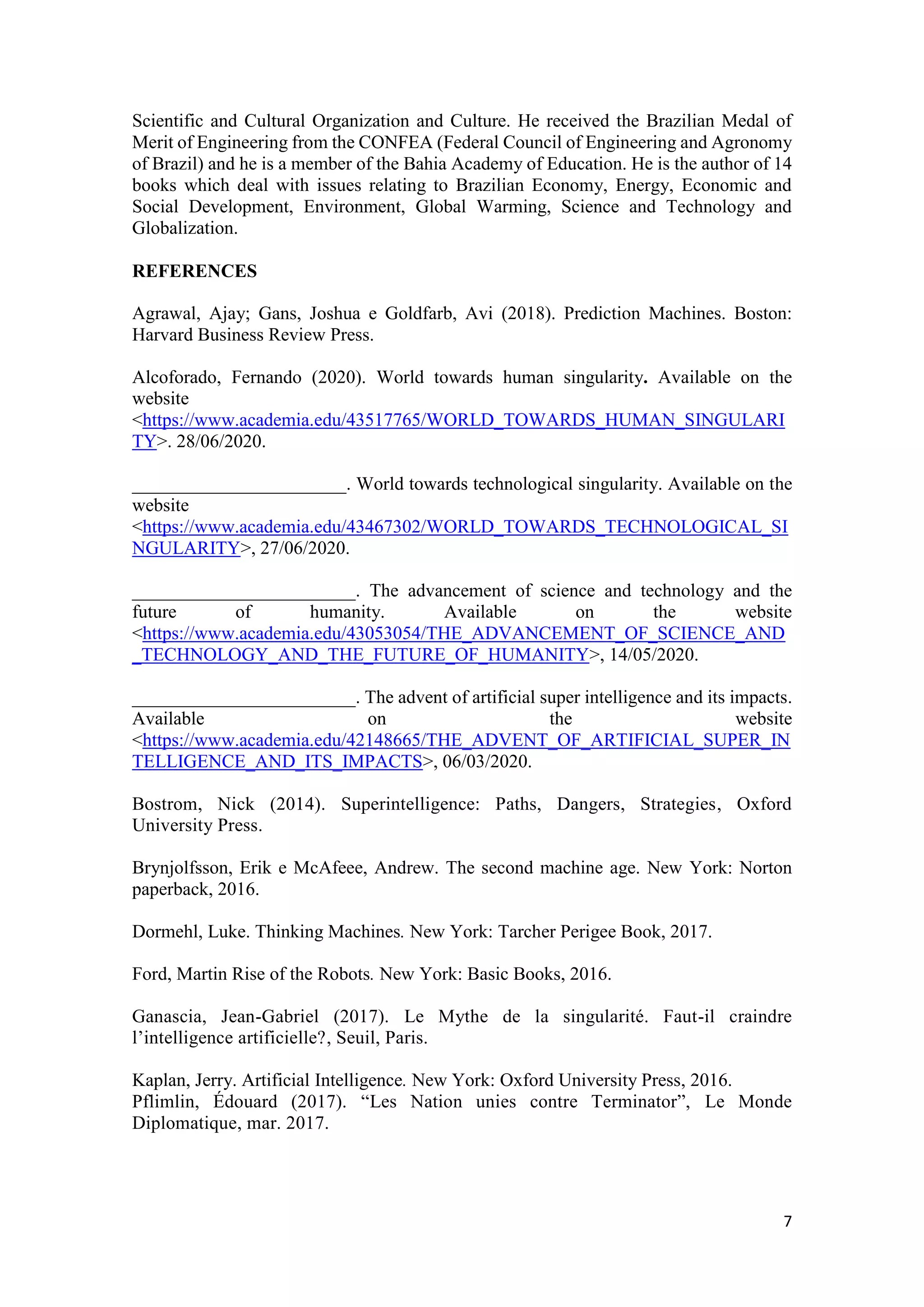 7
Scientific and Cultural Organization and Culture. He received the Brazilian Medal of
Merit of Engineering from the CONFEA (Federal Council of Engineering and Agronomy
of Brazil) and he is a member of the Bahia Academy of Education. He is the author of 14
books which deal with issues relating to Brazilian Economy, Energy, Economic and
Social Development, Environment, Global Warming, Science and Technology and
Globalization.
REFERENCES
Agrawal, Ajay; Gans, Joshua e Goldfarb, Avi (2018). Prediction Machines. Boston:
Harvard Business Review Press.
Alcoforado, Fernando (2020). World towards human singularity. Available on the
website
<https://www.academia.edu/43517765/WORLD_TOWARDS_HUMAN_SINGULARI
TY>. 28/06/2020.
_______________________. World towards technological singularity. Available on the
website
<https://www.academia.edu/43467302/WORLD_TOWARDS_TECHNOLOGICAL_SI
NGULARITY>, 27/06/2020.
________________________. The advancement of science and technology and the
future of humanity. Available on the website
<https://www.academia.edu/43053054/THE_ADVANCEMENT_OF_SCIENCE_AND
_TECHNOLOGY_AND_THE_FUTURE_OF_HUMANITY>, 14/05/2020.
________________________. The advent of artificial super intelligence and its impacts.
Available on the website
<https://www.academia.edu/42148665/THE_ADVENT_OF_ARTIFICIAL_SUPER_IN
TELLIGENCE_AND_ITS_IMPACTS>, 06/03/2020.
Bostrom, Nick (2014). Superintelligence: Paths, Dangers, Strategies, Oxford
University Press.
Brynjolfsson, Erik e McAfeee, Andrew. The second machine age. New York: Norton
paperback, 2016.
Dormehl, Luke. Thinking Machines. New York: Tarcher Perigee Book, 2017.
Ford, Martin Rise of the Robots. New York: Basic Books, 2016.
Ganascia, Jean-Gabriel (2017). Le Mythe de la singularité. Faut-il craindre
l’intelligence artificielle?, Seuil, Paris.
Kaplan, Jerry. Artificial Intelligence. New York: Oxford University Press, 2016.
Pflimlin, Édouard (2017). “Les Nation unies contre Terminator”, Le Monde
Diplomatique, mar. 2017.
 