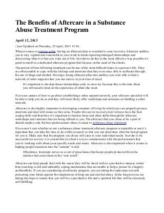 The Benefits of Aftercare in a Substance
Abuse Treatment Program
April 12, 2013
| Last Updated on Thursday, 25 April, 2013 15:56
When it comes to staying sober, having an aftercare plan is essential to your recovery. Aftercare enables
you to stay vigilant and successful as your work towards repairing damaged relationships and
discovering what it is that you want out of life. In order to do this in the most effective way possible it’s
good to enroll in a dedicated aftercare program that focuses on the need of the clients.
The period of time following treatment can be one of the most difficult times in a person’s life. They
are often unable to cope with the feelings and emotions that they were once able to suffocate through
the use of drugs and alcohol. Having a strong aftercare plan also enables you to be able to find a
network of sober supports that you can turn to in your time of need.
It’s important to develop these relationships early in recovery because this is the time when
you will need to lend on the experience of others the most.
If you are unsure of how to go about establishing a sober support network, your aftercare specialist will
be able to help you do so and they will most likely offer workshops and seminars on building a sober
network.
Aftercare is also highly important to developing a manner of living by which you can properly process
emotions and deal with issues as they arise. People who are in recovery don’t always have the best
coping skills and therefore it’s important to harness these and other skills through the aftercare
workshops and seminars that are being offered to you. The aftercare that you chose to be a part of
should employ only the best professionals when it comes to substance abuse treatment.
If you aren’t sure whether or not a substance abuse treatment aftercare program is reputable or not it’s
important that you take the time to do a little research so that you can determine what the best program
for you is. Make sure that the program you chose will cater to your individual needs. In order to be
successful in recovery it is crucial that you find a way to communicate with the professionals that
you’re working with about your specific needs and wants. Aftercare is also important when it comes to
helping people transition into the “outside” world.
Oftentimes, treatment serves as a sort of glass house that keeps people protected from the
realities that await them in the “real world”.
Aftercare can help people deal with the issues they will be faced with in a productive manner, rather
than resorting to old and unhealthy coping mechanisms that are unable to help a person live happily
and healthily. If you are considering an aftercare program, you are taking the right steps towards
protecting your future against the temptations of drug use and alcohol abuse. In the long run you are
taking the steps to ensure that you will live a productive life and a spiritual life that will be extremely
self-fulfilling.
 