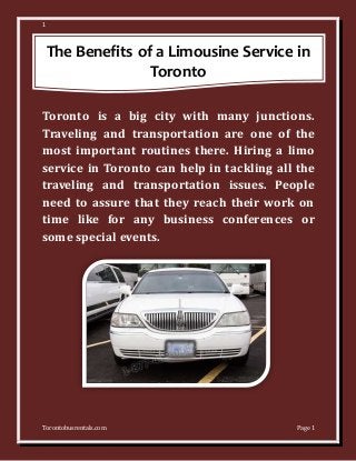 1
Torontobusrentals.com Page 1
The Benefits of a Limousine Service in
Toronto
Toronto is a big city with many junctions.
Traveling and transportation are one of the
most important routines there. Hiring a limo
service in Toronto can help in tackling all the
traveling and transportation issues. People
need to assure that they reach their work on
time like for any business conferences or
some special events.
 