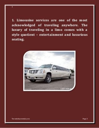 3
Torontobusrentals.com Page 3
1. Limousine services are one of the most
acknowledged of traveling anywhere. The
luxury of traveling in a limo comes with a
style quotient – entertainment and luxurious
seating.
 