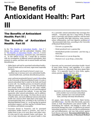 March 24th, 2013                                                                                        Published by: blogvocate




The Benefits of
Antioxidant Health: Part
III
                                                                    it’s a powerful, natural antioxidant that scavenges free
The Benefits of Antioxidant                                         radicals. Curcumin also has a long history of being
Health: Part III |                                                  used in Ayurvedic and Chinese medicine, and has been
                                                                    shown to possibly help fight infections, some cancers,
The Benefits of Antioxidant                                         reduce inflammation, and treat digestive problems.[2]
                                                                      Recommended daily dose, according to the University
Health:  Part III                                                   of Maryland Medical Center:
                                                                       o   Cut root 1.5-3 grams/day
In the “The Benefits of Antioxidant Health: Part I” I                  o   Dried, powdered root 1-3 grams/day
discuss free radicals and the antioxidant vitamins, while              o   Standardized powder (curcumin): 400-600 mg, 3
in “The Benefits of Antioxidant Health: Part II”, I review                 times/day
the antioxidants glutathione, Coenzyme Q10, and Selenium
as. In this edition of Part III, I would like to continue              o   Fluid extract (1:1): 30-90 drops/day
with my investigation of different natural antioxidants, their         o   Tincture (1:2): 15-30 drops, 4 times/day
presence in nature, and their role in natural health and body
detoxification.

   • Alpha lipoic acid and its associated antioxidant health—     • Quercetin and its associated antioxidant health—found
     Found in foods such as red meat, organ meat (especially        in many fruits, flowers, and vegetables, it is a plant
     the liver),                                                    pigment, known as a flavonoid, that gives plants their
          Alpha lipoic acid, found in brewer’s yeast, is an         colors. It is especially found in citrus fruits, apples,
      excellent way to increase one’s own antioxidant health,       onions, parsely, sage tea, red wine, olive
       natural health state, and body detoxification process.

     yeast, and most prominently brewer’s yeast.[1]According
     to the University of Maryland Medical Center, it is also a
     natural antioxidant that is made by the body and found
     in every cell. In a healthy person, it is found in already
     sufficient amounts. In terms of body detoxification
     and natural health, it is both fat and water soluble,
     meaning that as an antioxidant, it can work throughout
     the body, and quench free radicals. It may also help              Quercetin can be found in many kinds of berries,
     regenerate other natural antioxidants, and in addition,             and is another way to increase antioxidant
     helps turn glucose into energy. For those who are not in            health, maintain one’s own natural health
     a healthy state, and need additional natural antioxidant             state, and help with body detoxification.
     health and a boost in their alpha lipoic acid supply, the
     recommended daily dose, according to the University of         oil, grapes, dark cherries, blueberries, black berries,
     Maryland Medical Center, is: 20-50 mg/day for general          and bilberries[3]. Just like other flavonoids, quercetin
     antioxidant support, and 800 mg/day in divided doses,          assists in body detoxification and natural health by
     for diabetes and diabetic neuropathy.                          neutralizing free radicals, and helping to reduce and
                                                                    prevent the damage they cause. In addition to its natural
   • Curcumin (found in Turmeric), and its associated               antioxidant properties, it also acts like an antihistamine
     antioxidant health—Found in turmeric, and used in              and anti-inflammatory, and may help protect against
     Indian food to give it its curry flavor and yellow color,      heart disease and cancer. Recommended daily dose,
     it is also used to color mustard, butter, and cheese. Its      according to the University of Maryland Medical
     role in body detoxification and natural health is that

                                                                                                                              1
 