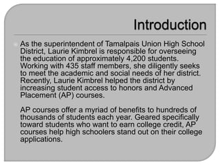  As the superintendent of Tamalpais Union High School
District, Laurie Kimbrel is responsible for overseeing
the education of approximately 4,200 students.
Working with 435 staff members, she diligently seeks
to meet the academic and social needs of her district.
Recently, Laurie Kimbrel helped the district by
increasing student access to honors and Advanced
Placement (AP) courses.
AP courses offer a myriad of benefits to hundreds of
thousands of students each year. Geared specifically
toward students who want to earn college credit, AP
courses help high schoolers stand out on their college
applications.
 