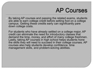  By taking AP courses and passing the related exams, students
are able to earn college credit before setting foot on a college
campus. Getting these credits early can significantly pare
down college costs.
For students who have already settled on a college major, AP
credit can eliminate the need for introductory classes that
demand the time, money, and effort of many college freshmen.
Lastly, taking AP courses in high school helps students hone
the skills they will need to succeed in their college courses. AP
courses also help students develop confidence, time
management skills, and problem-solving abilities.
 