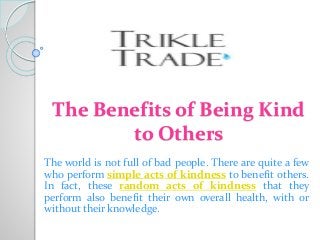 The Benefits of Being Kind
to Others
The world is not full of bad people. There are quite a few
who perform simple acts of kindness to benefit others.
In fact, these random acts of kindness that they
perform also benefit their own overall health, with or
without their knowledge.
 