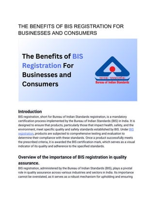 THE BENEFITS OF BIS REGISTRATION FOR
BUSINESSES AND CONSUMERS
Introduction
BIS registration, short for Bureau of Indian Standards registration, is a mandatory
certification process implemented by the Bureau of Indian Standards (BIS) in India. It is
designed to ensure that products, particularly those that impact health, safety, and the
environment, meet specific quality and safety standards established by BIS. Under BIS
registration, products are subjected to comprehensive testing and evaluation to
determine their compliance with these standards. Once a product successfully meets
the prescribed criteria, it is awarded the BIS certification mark, which serves as a visual
indicator of its quality and adherence to the specified standards.
Overview of the importance of BIS registration in quality
assurance.
BIS registration, administered by the Bureau of Indian Standards (BIS), plays a pivotal
role in quality assurance across various industries and sectors in India. Its importance
cannot be overstated, as it serves as a robust mechanism for upholding and ensuring
 