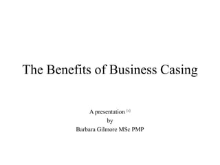 The Benefits of Business Casing

              A presentation (c)
                     by
         Barbara Gilmore MSc PMP
 