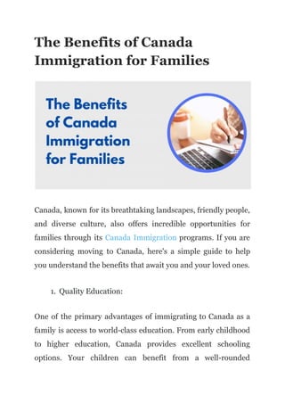 The Benefits of Canada
Immigration for Families
Canada, known for its breathtaking landscapes, friendly people,
and diverse culture, also offers incredible opportunities for
families through its Canada Immigration programs. If you are
considering moving to Canada, here's a simple guide to help
you understand the benefits that await you and your loved ones.
1. Quality Education:
One of the primary advantages of immigrating to Canada as a
family is access to world-class education. From early childhood
to higher education, Canada provides excellent schooling
options. Your children can benefit from a well-rounded
 