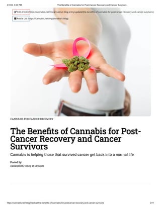 2/1/22, 3:00 PM The Benefits of Cannabis for Post-Cancer Recovery and Cancer Survivors
https://cannabis.net/blog/medical/the-benefits-of-cannabis-for-postcancer-recovery-and-cancer-survivors 2/11
CANNABIS FOR CANCER RECOVERY
The Benefits of Cannabis for Post-
Cancer Recovery and Cancer
Survivors
Cannabis is helping those that survived cancer get back into a normal life
Posted by:

DanaSmith, today at 12:00am
 Edit Article (https://cannabis.net/mycannabis/c-blog-entry/update/the-benefits-of-cannabis-for-postcancer-recovery-and-cancer-survivors)
 Article List (https://cannabis.net/mycannabis/c-blog)
 