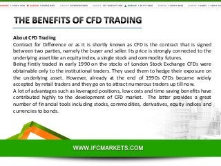 About CFD Trading
Contract for Difference or as it is shortly known as CFD is the contract that is signed
between two parties, namely the buyer and seller. Its price is strongly connected to the
underlying asset like an equity index, a single stock and commodity futures.
Being firstly traded in early 1990 on the stocks of London Stock Exchange CFDs were
obtainable only to the institutional traders. They used them to hedge their exposure on
the underlying asset. However, already at the end of 1990s CFDs became widely
accepted by retail traders and they go on to attract numerous traders up till now.
A lot of advantages such as leveraged positions, low costs and time saving benefits have
contributed highly to the development of CFD market. The latter provides a great
number of financial tools including stocks, commodities, derivatives, equity indices and
currencies to bonds.

 