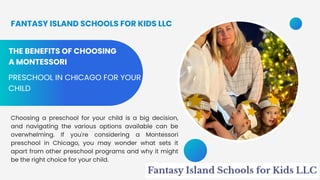 THE BENEFITS OF CHOOSING
A MONTESSORI
PRESCHOOL IN CHICAGO FOR YOUR
CHILD
Choosing a preschool for your child is a big decision,
and navigating the various options available can be
overwhelming. If you're considering a Montessori
preschool in Chicago, you may wonder what sets it
apart from other preschool programs and why it might
be the right choice for your child.
FANTASY ISLAND SCHOOLS FOR KIDS LLC
 