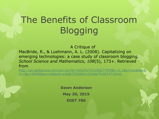 The Benefits of Classroom
Blogging
Dawn Anderson
May 20, 2015
EDET 780
A Critique of
MacBride, R., & Luehmann, A. L. (2008). Capitalizing on
emerging technologies: a case study of classroom blogging.
School Science and Mathematics, 108(5), 173+. Retrieved
from
http://go.galegroup.com/ps/i.do?id=GALE%7CA180277955&v=2.1&u=uscaiken&
it=r&p=AONE&sw=w&asid=e3d8cf72fd6531020db7fc38747101b1
 