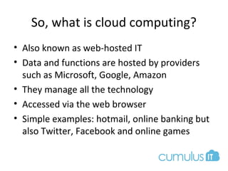 So, what is cloud computing?
• Also known as web-hosted IT
• Data and functions are hosted by providers
such as Microsoft, Google, Amazon
• They manage all the technology
• Accessed via the web browser
• Simple examples: hotmail, online banking but
also Twitter, Facebook and online games
 