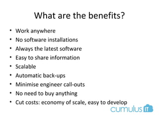 What are the benefits?
• Work anywhere
• No software installations
• Always the latest software
• Easy to share information
• Scalable
• Automatic back-ups
• Minimise engineer call-outs
• No need to buy anything
• Cut costs: economy of scale, easy to develop
 