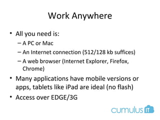 Work Anywhere
• All you need is:
– A PC or Mac
– An Internet connection (512/128 kb suffices)
– A web browser (Internet Explorer, Firefox,
Chrome)
• Many applications have mobile versions or
apps, tablets like iPad are ideal (no flash)
• Access over EDGE/3G
 