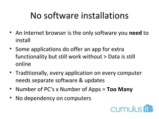 No software installations
• An Internet browser is the only software you need to
install
• Some applications do offer an app for extra
functionality but still work without > Data is still
online
• Traditionally, every application on every computer
needs separate software & updates
• Number of PC’s x Number of Apps = Too Many
• No dependency on computers
 