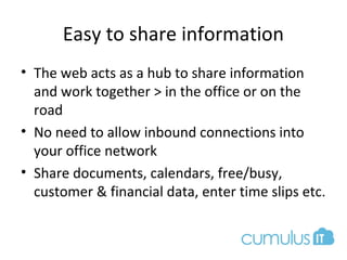 Easy to share information
• The web acts as a hub to share information
and work together > in the office or on the
road
• No need to allow inbound connections into
your office network
• Share documents, calendars, free/busy,
customer & financial data, enter time slips etc.
 