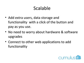Scalable
• Add extra users, data storage and
functionality with a click of the button and
pay as you use.
• No need to worry about hardware & software
upgrades
• Connect to other web applications to add
functionality
 