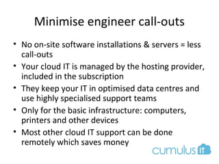 Minimise engineer call-outs
• No on-site software installations & servers = less
call-outs
• Your cloud IT is managed by the hosting provider,
included in the subscription
• They keep your IT in optimised data centres and
use highly specialised support teams
• Only for the basic infrastructure: computers,
printers and other devices
• Most other cloud IT support can be done
remotely which saves money
 