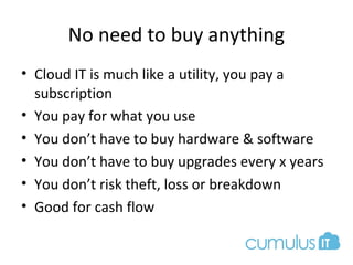 No need to buy anything
• Cloud IT is much like a utility, you pay a
subscription
• You pay for what you use
• You don’t have to buy hardware & software
• You don’t have to buy upgrades every x years
• You don’t risk theft, loss or breakdown
• Good for cash flow
 