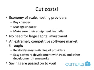 Cut costs!
• Economy of scale, hosting providers:
– Buy cheaper
– Manage cheaper
– Make sure their equipment isn’t idle
• No need for large capital investment
• An extremely competitive software market
through:
– Relatively easy switching of providers
– Easy software development with PaaS and other
development frameworks
• Savings are passed on to you!
 