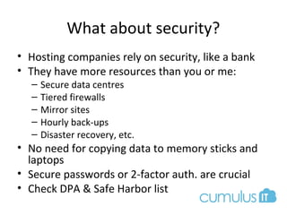 What about security?
• Hosting companies rely on security, like a bank
• They have more resources than you or me:
– Secure data centres
– Tiered firewalls
– Mirror sites
– Hourly back-ups
– Disaster recovery, etc.
• No need for copying data to memory sticks and
laptops
• Secure passwords or 2-factor auth. are crucial
• Check DPA & Safe Harbor list
 