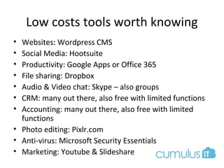 Low costs tools worth knowing
• Websites: Wordpress CMS
• Social Media: Hootsuite
• Productivity: Google Apps or Office 365
• File sharing: Dropbox
• Audio & Video chat: Skype – also groups
• CRM: many out there, also free with limited functions
• Accounting: many out there, also free with limited
functions
• Photo editing: Pixlr.com
• Anti-virus: Microsoft Security Essentials
• Marketing: Youtube & Slideshare
 