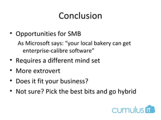 Conclusion
• Opportunities for SMB
As Microsoft says: “your local bakery can get
enterprise-calibre software”
• Requires a different mind set
• More extrovert
• Does it fit your business?
• Not sure? Pick the best bits and go hybrid
 