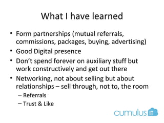 What I have learned
• Form partnerships (mutual referrals,
commissions, packages, buying, advertising)
• Good Digital presence
• Don’t spend forever on auxiliary stuff but
work constructively and get out there
• Networking, not about selling but about
relationships – sell through, not to, the room
– Referrals
– Trust & Like
 