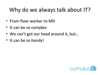 Why do we always talk about IT?
• From floor worker to MD
• It can be so complex
• We can’t get our head around it, but…
• It can be so handy!
 