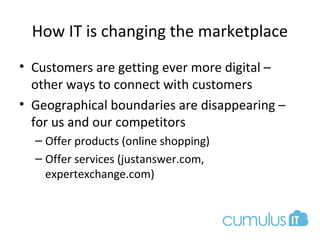 How IT is changing the marketplace
• Customers are getting ever more digital –
other ways to connect with customers
• Geographical boundaries are disappearing –
for us and our competitors
– Offer products (online shopping)
– Offer services (justanswer.com,
expertexchange.com)
 