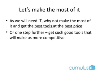 Let’s make the most of it
• As we will need IT, why not make the most of
it and get the best tools at the best price
• Or one step further – get such good tools that
will make us more competitive
 