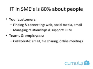 IT in SME’s is 80% about people
• Your customers:
– Finding & connecting: web, social media, email
– Managing relationships & support: CRM
• Teams & employees:
– Collaborate: email, file sharing, online meetings
 