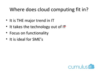 Where does cloud computing fit in?
• It is THE major trend in IT
• It takes the technology out of IT
• Focus on functionality
• It is ideal for SME’s
 