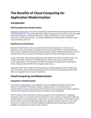 The Benefits of Cloud Computing for
Application Modernization
Introduction
Defining Application Modernization
Application modernization is the process of updating outdated software to harness the potential of new
computing approaches. This includes adapting to modern languages, tech frameworks, and cutting-edge
infrastructure platforms. Sometimes referred to as legacy modernization, it bears a remarkable
similarity to renovating an old home - it's all about capitalizing on enhancements in efficiency, safety,
structural integrity, and more.
Significance for Businesses
Application modernization serves as a catalyst for better business operations. It enhances user
experiences with a more refined user-facing interface and innovative features. These improvements
boost customer satisfaction and propel the brand reputation upward. Modernized applications can also
introduce new services or protocols, bolstering a company's offering and driving revenue growth.
Brands, such as Nike, have employed application modernization tactics with remarkable success. The
creation of Nikeland, a VR game in the Roblox platform, affords user's access to Nike-branded
customization options. This interactive and modernized approach attracted nearly 7 million global
visitors, driving a substantial 26% of the company's total revenue.
Application modernization might also involve phasing out outdated applications that no longer add
value. For instance, apps complementing obsolete communication forms could be gracefully retired
without any negative impact on business operations.
Cloud Computing and Modernization
Integration in Modernization
A key aspect of modernization is the integration of new technologies and platforms with existing
systems. For businesses to transition smoothly to updated systems, it is crucial that there is
interoperability for seamless data sharing and functionality. Cloud computing services play a significant
role here by facilitating the integration process and making it more manageable.
With the advent of the microservices architecture approach, cloud computing aids in integrating
components of the current systems without starting from scratch, making it an especially valuable tool
in modernization. This essentially means, organizations can retain those aspects of their legacy systems
that are still functional and valuable while replacing or upgrading outdated components. As a result,
businesses can make the most of key technologies like Big Data, Machine Learning, and Artificial
Intelligence in delivering more value to their customers.
 