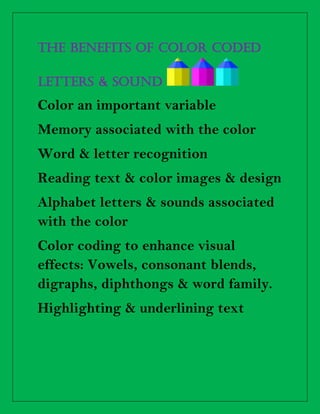 THE BENEFITS OF COLOR CODED
letters & sound
Color an important variable
Memory associated with the color
Word & letter recognition
Reading text & color images & design
Alphabet letters & sounds associated
with the color
Color coding to enhance visual
effects: Vowels, consonant blends,
digraphs, diphthongs & word family.
Highlighting & underlining text
 
