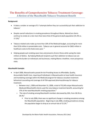 The Benefits of Comprehensive Tobacco Treatment Coverage:
          A Review of the MassHealth Tobacco Treatment Benefit

Background:

      It takes a smoker an average of 5-7 attempts before they can successfully quit their addiction to
      tobacco.i

      Despite overall reductions in smoking prevalence throughout Maine, MaineCare clients
      continue to smoke at a rate more than twice that of the general adult population (41.4% vs.
      17.2%).ii

      Tobacco related costs make up more than 10% of the Medicaid budget, accounting for more
      than $216 million in preventable costs. Tobacco use in general accounts for $602 million in
      healthcare costs to the State every year. iii

      Helping people quit smoking saves lives and prevents chronic illness while saving the state
      millions of dollars. By helping Medicaid recipients quit their addiction to tobacco we can
      reduce the burden on individuals and businesses, making Maine a healthier, more prosperous
      state.


MassHealth Example:

      In April 2006, Massachusetts passed An Act Providing Access to Affordable, Quality,
      Accountable Health Care, requiring all individuals in Massachusetts to have health insurance
      and mandating coverage within the Medicaid program for tobacco cessation treatment:
      behavioral counseling and coverage of all FDA-approved pharmacotherapy for tobacco
      treatment.
          o Between July 1, 2006 and December 31, 2008, a total of 70,140 unique Massachusetts
              Medicaid (MassHealth) clients used the new tobacco treatment benefit, accounting for
              37% of the total MassHealth smoking population.iv
          o The rate of smoking among MassHealth members decreased by 26%, from 38.3% to
              28.3%.v
                   Prior to July 2006, there was no significant change in smoking prevalence among
                     the MassHealth population. Beginning in July 2006, smoking prevalence among
                     the population began to drop at an annual rate of 15.2%.vi




                 Developed by the Maine Public Health Association, February 2011 [ako]
 