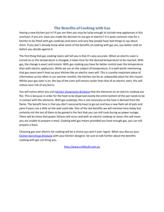 The Benefits of Cooking with Gas
Having a new kitchen put in? If you are then you may be lucky enough to include new appliances in this
overhaul, if you are, have you made the decision to use gas or electric? It is quite common now for a
kitchen to be fitted with gas cooktops and ovens and very few people have bad things to say about
them. If you don’t already know what some of the benefits of cooking with gas are, you better read on
before you decide against it.

The first thing that gas cooking lovers will tell you is that it’s very accurate. When an electric oven is
turned on or the temperature is changed, it takes time for the desired temperature to be reached. With
gas, the change is exact and instant. With gas cooking you have far better control over the temperature
than with electric appliances. While we are on the subject of temperature, it is well worth mentioning
that gas ovens won’t heat up your kitchen like an electric oven will. This is a pretty important piece of
information as too often in our warmer months, the kitchen can be an unbearable place for this reason.
Whilst your gas oven is on, the top of the oven will remain cooler than that of an electric oven, this will
reduce your risk of any burns.

You will notice when you visit kitchen showrooms Brisbane that the elements on an electric cooktop are
flat. This is because in order for the heat to be dispersed evenly the entire bottom of the pot needs to be
in contact with the elements. With gas cooktops, this is not necessary as the heat is derived from the
flame. The benefit here is that you don’t necessarily have to go out and buy a new flash set of pots and
pans if yours are a little on the well used side. One of the last benefits we will mention here today but
certainly not the last of them to be gained is the fact that you can still cook during an power outage.
There will be times that power failures will occur and with an electric cooktop or stove, this will mean
you are unable to prepare a meal. Cooking with gas means provided you have enough gas, you can still
prepare a feast.

Choosing gas over electric for cooking will be a choice you won’t ever regret. When you discuss your
kitchen benchtops Brisbane with your kitchen designer, be sure to talk further about the benefits
cooking with gas can bring you.

                                      http://www.craftbuilt.com.au
 