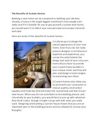The Benefits of Custom Homes
Building a new home can be compared to building your identity.
Usually, a house is the single biggest investment most people ever
make and if it’s feasible for you to get yourself a custom built home,
you would want it to reflect your own personal and unique character
and style.
Here are some of the benefits of custom homes:
                                       1.It allows you to design the
                                       overall appearance of your new
                                       home. Even if you do not really
                                       possess designer or architecture
                                       expertise and experience, you
                                       can be the artist behind the
                                       design and style of your very own
                                       home.All you have to provide
                                       your custom home builders is
                                       your unique vision and they will
                                       plan and design a home largely
                                       incorporating your ideas.
                                        2.Custom homes also allow you
                                        to work with your contractor to
                                        choose quality construction
supplies and materials that will boost the overall look and feel of your
new house. When you do not contribute to the building process and
rely wholly to your builders, you would have to put up with whatever
they think is best, though it might not go well with what you really
want. Designing and building a custom house means that you are an
important part in the building process and are allowed to convey your
thoughts.
 
