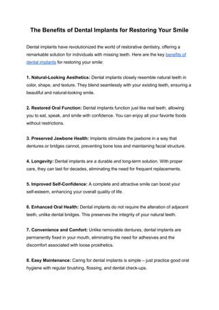 The Benefits of Dental Implants for Restoring Your Smile
Dental implants have revolutionized the world of restorative dentistry, offering a
remarkable solution for individuals with missing teeth. Here are the key benefits of
dental implants for restoring your smile:
1. Natural-Looking Aesthetics: Dental implants closely resemble natural teeth in
color, shape, and texture. They blend seamlessly with your existing teeth, ensuring a
beautiful and natural-looking smile.
2. Restored Oral Function: Dental implants function just like real teeth, allowing
you to eat, speak, and smile with confidence. You can enjoy all your favorite foods
without restrictions.
3. Preserved Jawbone Health: Implants stimulate the jawbone in a way that
dentures or bridges cannot, preventing bone loss and maintaining facial structure.
4. Longevity: Dental implants are a durable and long-term solution. With proper
care, they can last for decades, eliminating the need for frequent replacements.
5. Improved Self-Confidence: A complete and attractive smile can boost your
self-esteem, enhancing your overall quality of life.
6. Enhanced Oral Health: Dental implants do not require the alteration of adjacent
teeth, unlike dental bridges. This preserves the integrity of your natural teeth.
7. Convenience and Comfort: Unlike removable dentures, dental implants are
permanently fixed in your mouth, eliminating the need for adhesives and the
discomfort associated with loose prosthetics.
8. Easy Maintenance: Caring for dental implants is simple – just practice good oral
hygiene with regular brushing, flossing, and dental check-ups.
 
