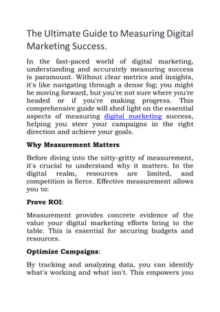 The Ultimate Guide to Measuring Digital
Marketing Success.
In the fast-paced world of digital marketing,
understanding and accurately measuring success
is paramount. Without clear metrics and insights,
it's like navigating through a dense fog; you might
be moving forward, but you're not sure where you're
headed or if you're making progress. This
comprehensive guide will shed light on the essential
aspects of measuring digital marketing success,
helping you steer your campaigns in the right
direction and achieve your goals.
Why Measurement Matters
Before diving into the nitty-gritty of measurement,
it's crucial to understand why it matters. In the
digital realm, resources are limited, and
competition is fierce. Effective measurement allows
you to:
Prove ROI:
Measurement provides concrete evidence of the
value your digital marketing efforts bring to the
table. This is essential for securing budgets and
resources.
Optimize Campaigns:
By tracking and analyzing data, you can identify
what's working and what isn't. This empowers you
 