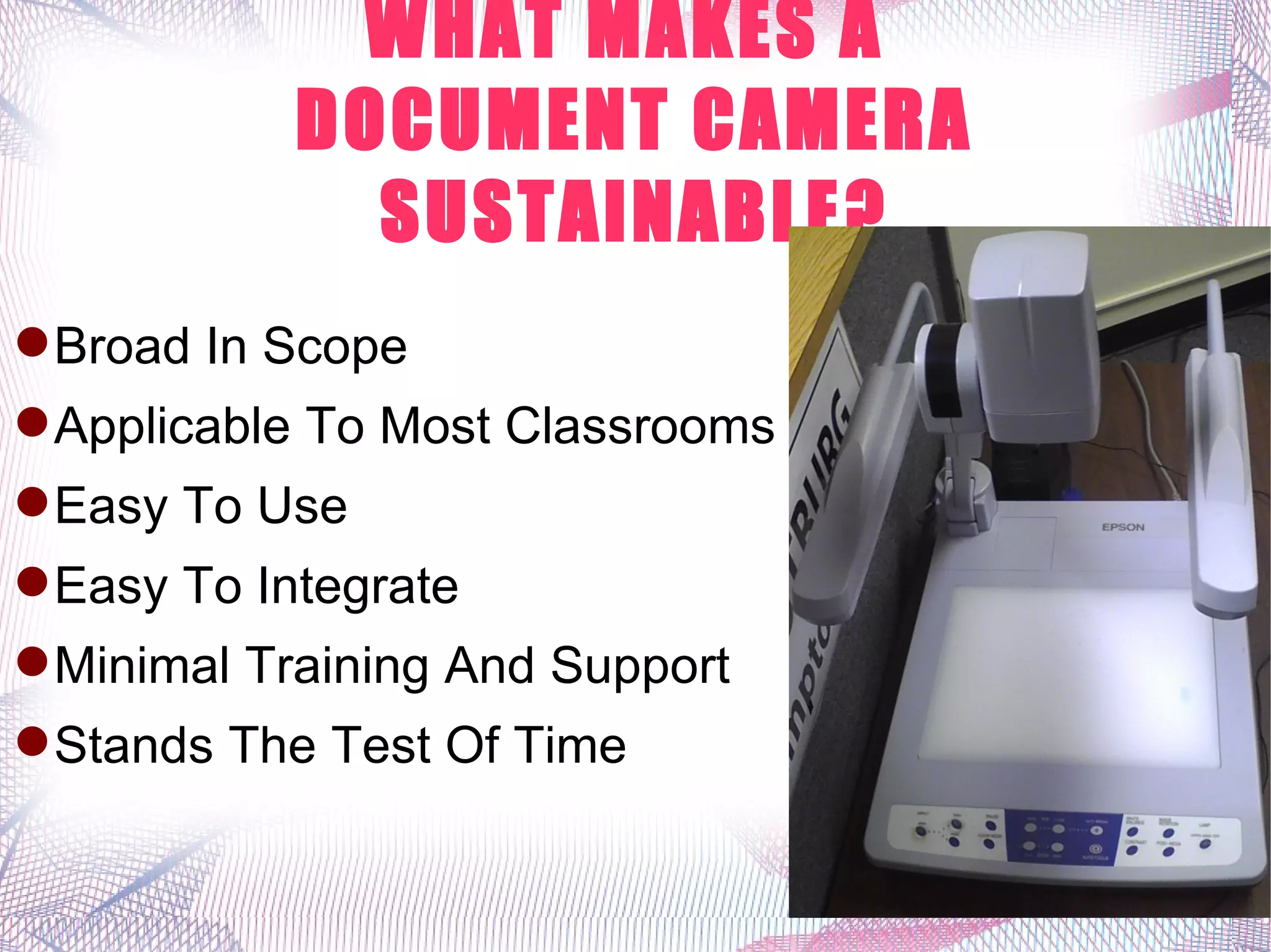 WHAT MAKES A
            DOCUMENT CAMERA
              SUSTAINABLE?
 Broad In Scope
 Applicable To Most Classrooms
 Easy To Use
 Easy To Integrate
 Minimal Training And Support
 Stands The Test Of Time
 