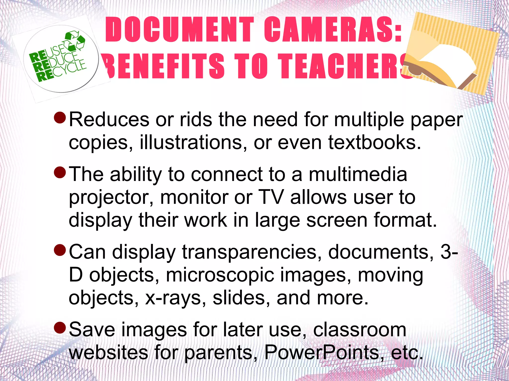 DOCUMENT CAMERAS:
     BENEFITS TO TEACHERS
 Reduces or rids the need for multiple paper
  copies, illustrations, or even textbooks.
 The ability to connect to a multimedia
  projector, monitor or TV allows user to
  display their work in large screen format.
 Can display transparencies, documents, 3-
  D objects, microscopic images, moving
  objects, x-rays, slides, and more.
 Save images for later use, classroom
  websites for parents, PowerPoints, etc.
 