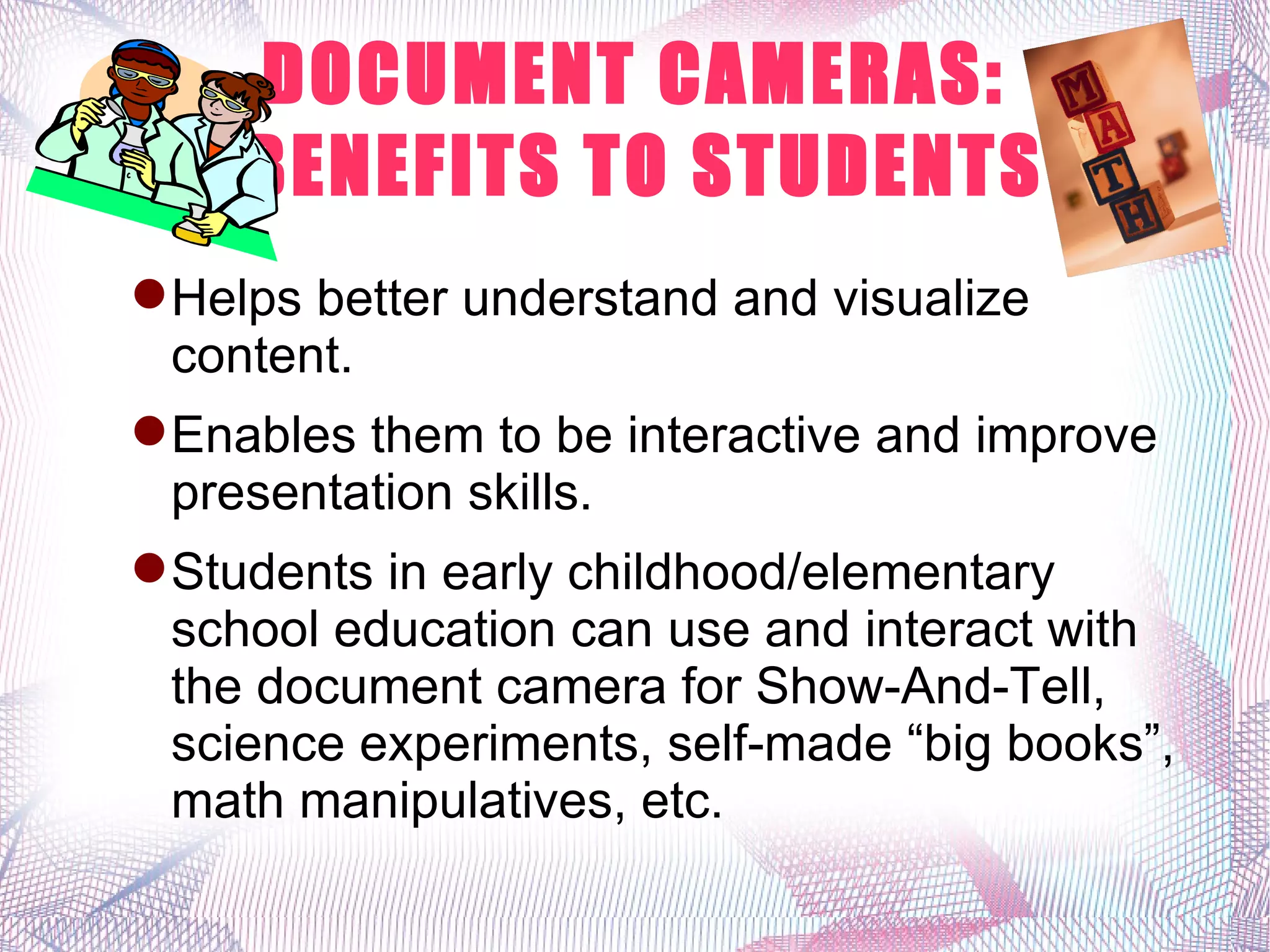 DOCUMENT CAMERAS:
    BENEFITS TO STUDENTS
 Helps better understand and visualize
  content.
 Enables them to be interactive and improve
  presentation skills.
 Students in early childhood/elementary
  school education can use and interact with
  the document camera for Show-And-Tell,
  science experiments, self-made “big books”,
  math manipulatives, etc.
 