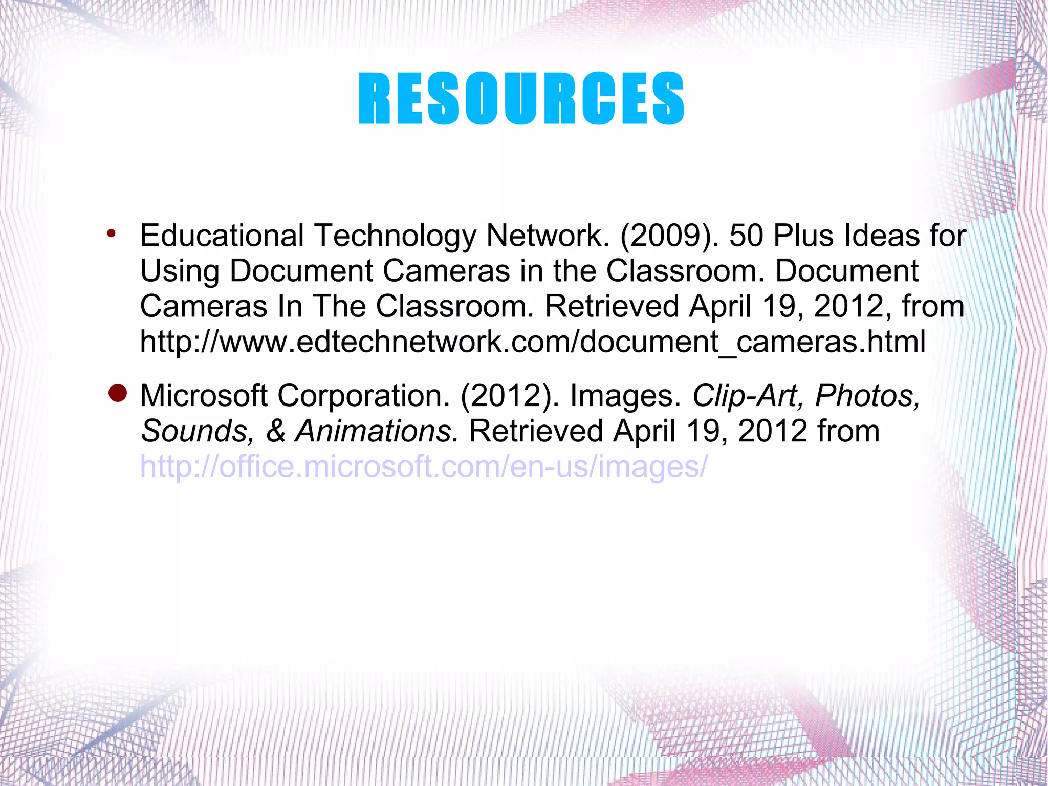 RESOURCES

    Educational Technology Network. (2009). 50 Plus Ideas for
    Using Document Cameras in the Classroom. Document
    Cameras In The Classroom. Retrieved April 19, 2012, from
    http://www.edtechnetwork.com/document_cameras.html
 Microsoft Corporation. (2012). Images. Clip-Art, Photos,
  Sounds, & Animations. Retrieved April 19, 2012 from
  http://office.microsoft.com/en-us/images/
 