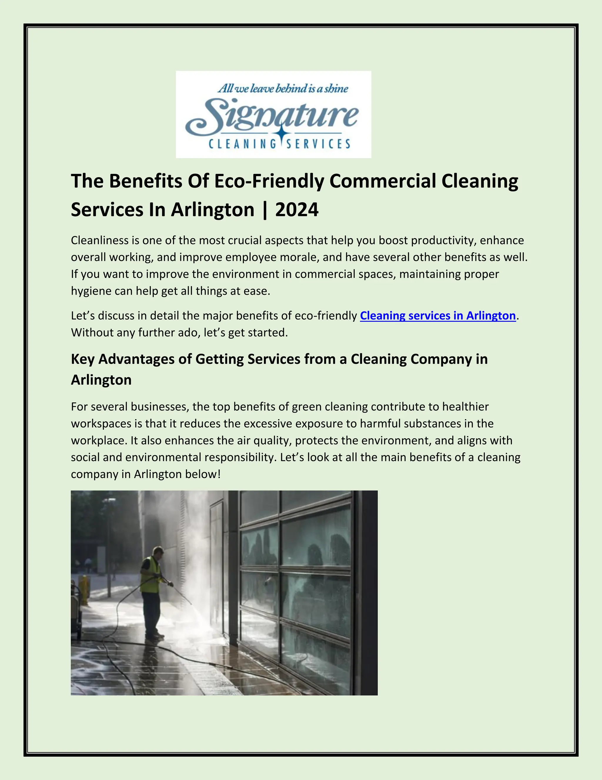 The Benefits Of Eco-Friendly Commercial Cleaning
Services In Arlington | 2024
Cleanliness is one of the most crucial aspects that help you boost productivity, enhance
overall working, and improve employee morale, and have several other benefits as well.
If you want to improve the environment in commercial spaces, maintaining proper
hygiene can help get all things at ease.
Let’s discuss in detail the major benefits of eco-friendly Cleaning services in Arlington.
Without any further ado, let’s get started.
Key Advantages of Getting Services from a Cleaning Company in
Arlington
For several businesses, the top benefits of green cleaning contribute to healthier
workspaces is that it reduces the excessive exposure to harmful substances in the
workplace. It also enhances the air quality, protects the environment, and aligns with
social and environmental responsibility. Let’s look at all the main benefits of a cleaning
company in Arlington below!
 