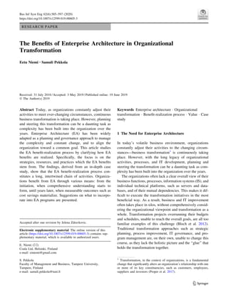 RESEARCH PAPER
The Benefits of Enterprise Architecture in Organizational
Transformation
Eetu Niemi • Samuli Pekkola
Received: 31 July 2018 / Accepted: 3 May 2019 / Published online: 19 June 2019
 The Author(s) 2019
Abstract Today, as organizations constantly adjust their
activities to meet ever-changing circumstances, continuous
business transformation is taking place. However, planning
and steering this transformation can be a daunting task as
complexity has been built into the organization over the
years. Enterprise Architecture (EA) has been widely
adapted as a planning and governance approach to manage
the complexity and constant change, and to align the
organization toward a common goal. This article studies
the EA benefit-realization process by clarifying how EA
benefits are realized. Specifically, the focus is on the
strategies, resources, and practices which the EA benefits
stem from. The findings, derived from an in-depth case
study, show that the EA benefit-realization process con-
stitutes a long, intertwined chain of activities. Organiza-
tions benefit from EA through various means: from the
initiation, when comprehensive understanding starts to
form, until years later, when measurable outcomes such as
cost savings materialize. Suggestions on what to incorpo-
rate into EA programs are presented.
Keywords Enterprise architecture  Organizational
transformation  Benefit-realization process  Value  Case
study
1 The Need for Enterprise Architecture
In today’s volatile business environment, organizations
constantly adjust their activities to the changing circum-
stances—business transformation1
is continuously taking
place. However, with the long legacy of organizational
activities, processes, and IT development, planning and
steering the transformation can be a daunting task as com-
plexity has been built into the organization over the years.
The organizations often lack a clear overall view of their
business functions, processes, information systems (IS), and
individual technical platforms, such as servers and data-
bases, and of their mutual dependencies. This makes it dif-
ficult to execute the transformation initiatives in the most
beneficial way. As a result, business and IT improvement
often takes place in silos, without comprehensively consid-
ering the organizational viewpoint and transformation as a
whole. Transformation projects overrunning their budgets
and schedules, unable to reach the overall goals, are all too
familiar examples of this challenge (Bloch et al. 2012).
Traditional transformation approaches such as strategic
planning, process improvement, IT governance, and pro-
gram management are, on their own, unable to change this
course, as they lack the holistic picture and the ‘‘glue’’ that
holds the transformation together.
Accepted after one revision by Jelena Zdravkovic.
Electronic supplementary material The online version of this
article (https://doi.org/10.1007/s12599-019-00605-3) contains sup-
plementary material, which is available to authorized users.
E. Niemi ()
Coala Ltd, Helsinki, Finland
e-mail: einiemi@gmail.com
S. Pekkola
Faculty of Management and Business, Tampere University,
Tampere, Finland
e-mail: samuli.pekkola@tuni.fi
1
Transformation, in the context of organizations, is a fundamental
change that significantly alters an organization’s relationship with one
or more of its key constituencies, such as customers, employees,
suppliers and investors (Proper et al. 2017).
123
Bus Inf Syst Eng 62(6):585–597 (2020)
https://doi.org/10.1007/s12599-019-00605-3
 