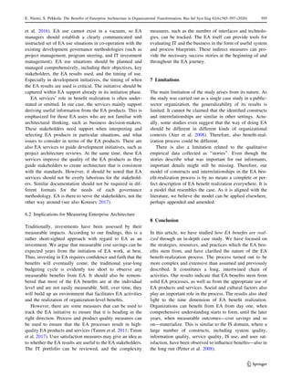 et al. 2016). EA use cannot exist in a vacuum, so EA
managers should establish a clearly communicated and
instructed set of EA use situations in co-operation with the
existing development governance methodologies (such as
project management, program steering, and IT investment
management). EA use situations should be planned and
managed comprehensively, including their objectives, key
stakeholders, the EA results used, and the timing of use.
Especially in development initiatives, the timing of when
the EA results are used is critical. The initiative should be
captured within EA support already in its initiation phase.
EA services’ role in benefit realization is often under-
stated or omitted. In our case, the services mainly support
deriving useful information from the EA products. This is
emphasized for those EA users who are not familiar with
architectural thinking, such as business decision-makers.
These stakeholders need support when interpreting and
selecting EA products in particular situations, and what
issues to consider in terms of the EA products. There are
also EA services to guide development initiatives, such as
project architecture reviews. At the same time, these EA
services improve the quality of the EA products as they
guide stakeholders to create architecture that is consistent
with the standards. However, it should be noted that EA
services should not be overly laborious for the stakehold-
ers. Similar documentation should not be required in dif-
ferent formats for the needs of each governance
methodology. EA is there to serve the stakeholders, not the
other way around (see also Kotusev 2017).
6.2 Implications for Measuring Enterprise Architecture
Traditionally, investments have been assessed by their
measurable impacts. According to our findings, this is a
rather short-sighted approach with regard to EA as an
investment. We argue that measurable cost savings can be
expected years from the initiation of EA work, at best.
Thus, investing in EA requires confidence and faith that the
benefits will eventually come; the traditional year-long
budgeting cycle is evidently too short to observe any
measurable benefits from EA. It should also be remem-
bered that most of the EA benefits are at the individual
level and are not easily measurable. Still, over time, they
will build up an environment that facilitates EA activities
and the realization of organization-level benefits.
However, there are some measures that can be used to
track the EA initiative to ensure that it is heading in the
right direction. Process and product quality measures can
be used to ensure that the EA processes result in high-
quality EA products and services (Tamm et al. 2011; Timm
et al. 2017). User satisfaction measures may give an idea as
to whether the EA results are useful to the EA stakeholders.
The IT portfolio can be reviewed, and the complexity
measures, such as the number of interfaces and technolo-
gies, can be tracked. The EA itself can provide tools for
evaluating IT and the business in the form of useful system
and process blueprints. These indirect measures can pro-
vide the necessary success stories at the beginning of and
throughout the EA journey.
7 Limitations
The main limitation of the study arises from its nature. As
the study was carried out as a single case study in a public-
sector organization, the generalizability of its results is
limited. It cannot be claimed that the identified constructs
and interrelationships are similar in other settings. Actu-
ally, some studies even suggest that the way of doing EA
should be different in different kinds of organizational
contexts (Aier et al. 2008). Therefore, also benefit-real-
ization process could be different.
There is also a limitation related to the qualitative
empirical data collected as ‘‘stories’’. Even though the
stories describe what was important for our informants,
important details might still be missing. Therefore, our
model of constructs and interrelationships in the EA ben-
efit-realization process is by no means a complete or per-
fect description of EA benefit realization everywhere. It is
a model that resembles the case. As it is aligned with the
literature, we believe the model can be applied elsewhere,
perhaps appended and amended.
8 Conclusion
In this article, we have studied how EA benefits are real-
ized through an in-depth case study. We have focused on
the strategies, resources, and practices which the EA ben-
efits stem from, and have clarified the nature of the EA
benefit-realization process. The process turned out to be
more complex and extensive than assumed and previously
described. It constitutes a long, intertwined chain of
activities. Our results indicate that EA benefits stem from
solid EA processes, as well as from the appropriate use of
EA products and services. Social and cultural factors also
play an important role in the process. The results also shed
light to the time dimension of EA benefit realization.
Organizations can benefit from EA from day one, when
comprehensive understanding starts to form, until the later
years, when measurable outcomes—cost savings and so
on—materialize. This is similar to the IS domain, where a
large number of constructs, including system quality,
information quality, service quality, IS use, and user sat-
isfaction, have been observed to influence benefits—also in
the long run (Petter et al. 2008).
123
E. Niemi, S. Pekkola: The Benefits of Enterprise Architecture in Organizational Transformation, Bus Inf Syst Eng 62(6):585–597 (2020) 595
 