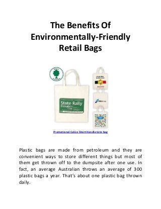 The Benefits Of
     Environmentally-Friendly
            Retail Bags




               Promotional Calico Short Handle tote bag




Plastic bags are made from petroleum and they are
convenient ways to store different things but most of
them get thrown off to the dumpsite after one use. In
fact, an average Australian throws an average of 300
plastic bags a year. That’s about one plastic bag thrown
daily.
 