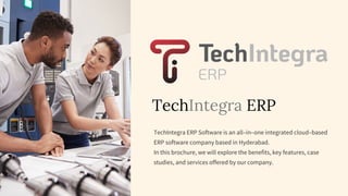TechIntegra ERP
TechIntegra ERP Software is an all–in–one integrated cloud–based
ERP software company based in Hyderabad.
In this brochure, we will explore the benefits, key features, case
studies, and services offered by our company.
 